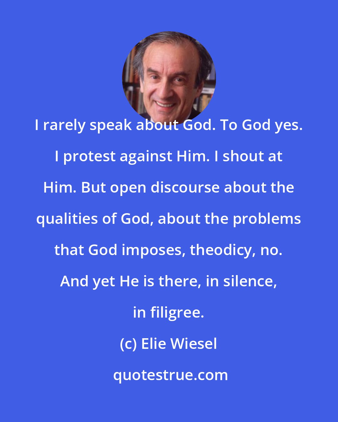 Elie Wiesel: I rarely speak about God. To God yes. I protest against Him. I shout at Him. But open discourse about the qualities of God, about the problems that God imposes, theodicy, no. And yet He is there, in silence, in filigree.