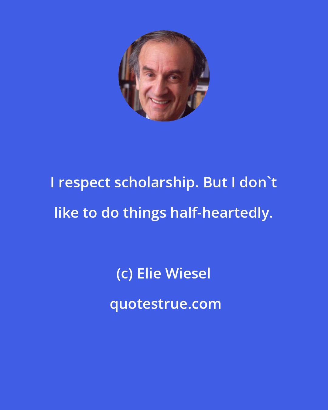 Elie Wiesel: I respect scholarship. But I don't like to do things half-heartedly.