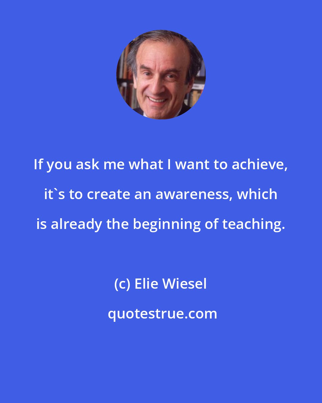 Elie Wiesel: If you ask me what I want to achieve, it's to create an awareness, which is already the beginning of teaching.