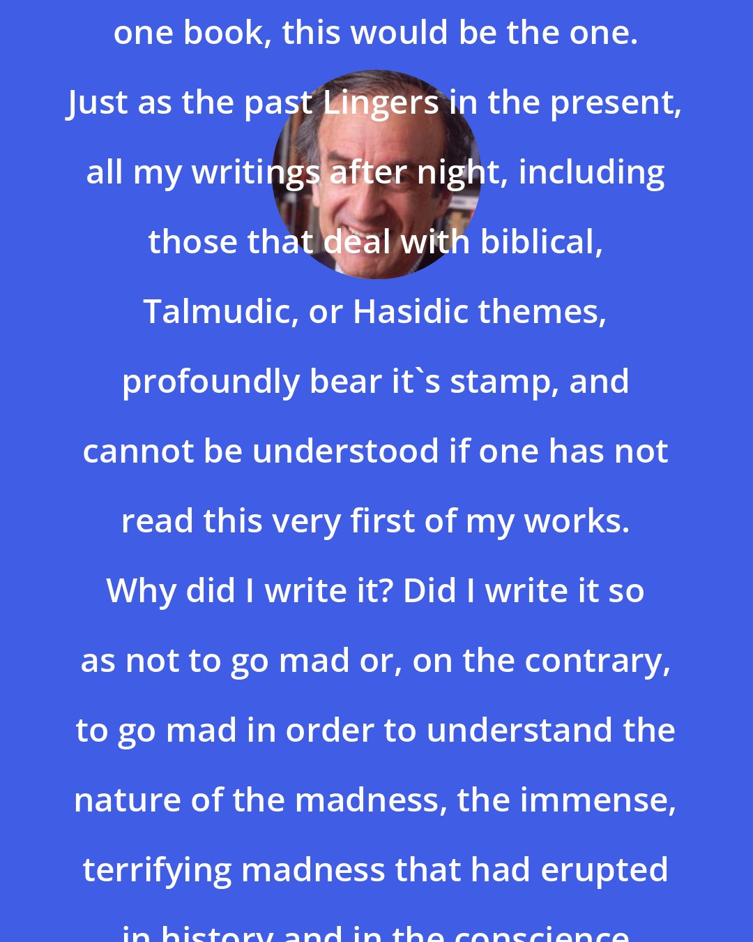 Elie Wiesel: In my lifetime I was to write only one book, this would be the one. Just as the past Lingers in the present, all my writings after night, including those that deal with biblical, Talmudic, or Hasidic themes, profoundly bear it's stamp, and cannot be understood if one has not read this very first of my works. Why did I write it? Did I write it so as not to go mad or, on the contrary, to go mad in order to understand the nature of the madness, the immense, terrifying madness that had erupted in history and in the conscience of mankind?