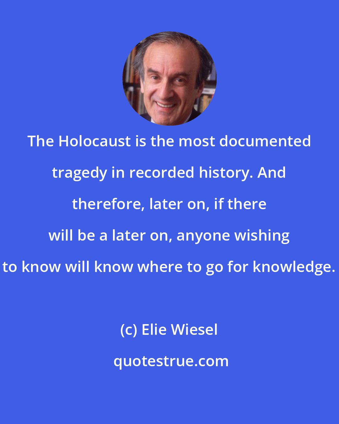 Elie Wiesel: The Holocaust is the most documented tragedy in recorded history. And therefore, later on, if there will be a later on, anyone wishing to know will know where to go for knowledge.