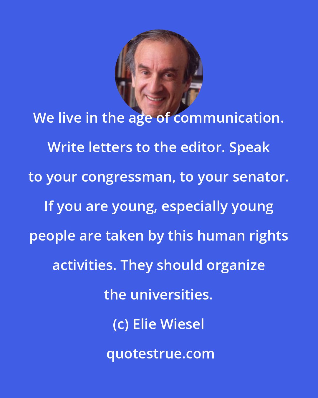 Elie Wiesel: We live in the age of communication. Write letters to the editor. Speak to your congressman, to your senator. If you are young, especially young people are taken by this human rights activities. They should organize the universities.