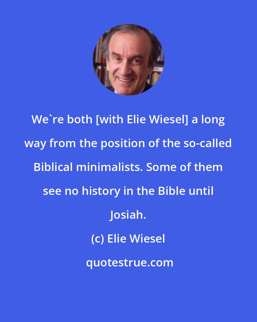 Elie Wiesel: We're both [with Elie Wiesel] a long way from the position of the so-called Biblical minimalists. Some of them see no history in the Bible until Josiah.