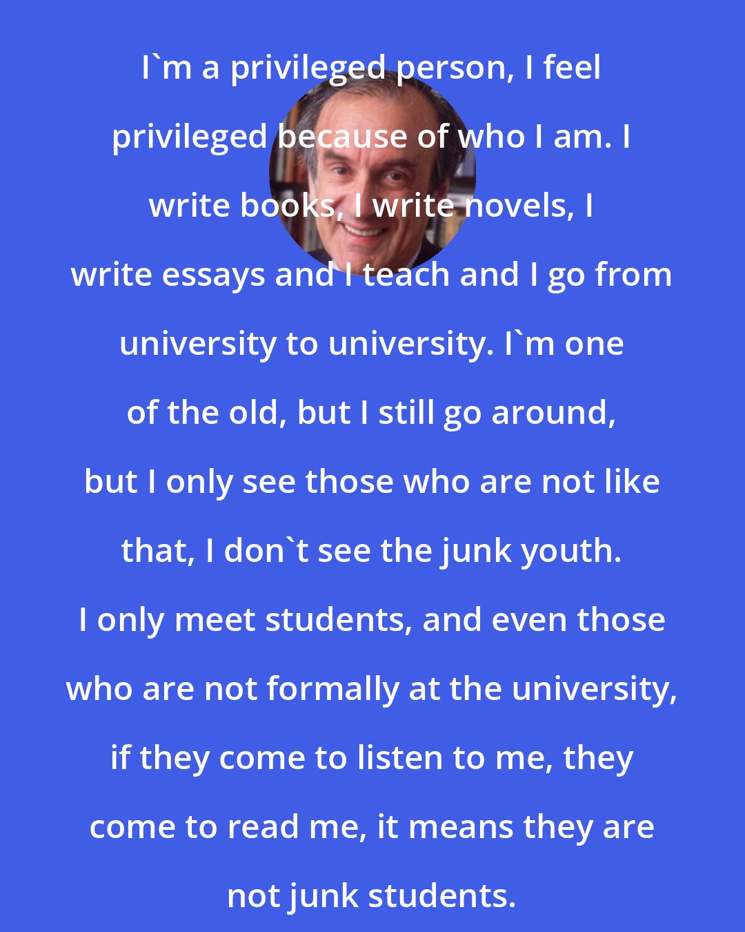 Elie Wiesel: I'm a privileged person, I feel privileged because of who I am. I write books, I write novels, I write essays and I teach and I go from university to university. I'm one of the old, but I still go around, but I only see those who are not like that, I don't see the junk youth. I only meet students, and even those who are not formally at the university, if they come to listen to me, they come to read me, it means they are not junk students.