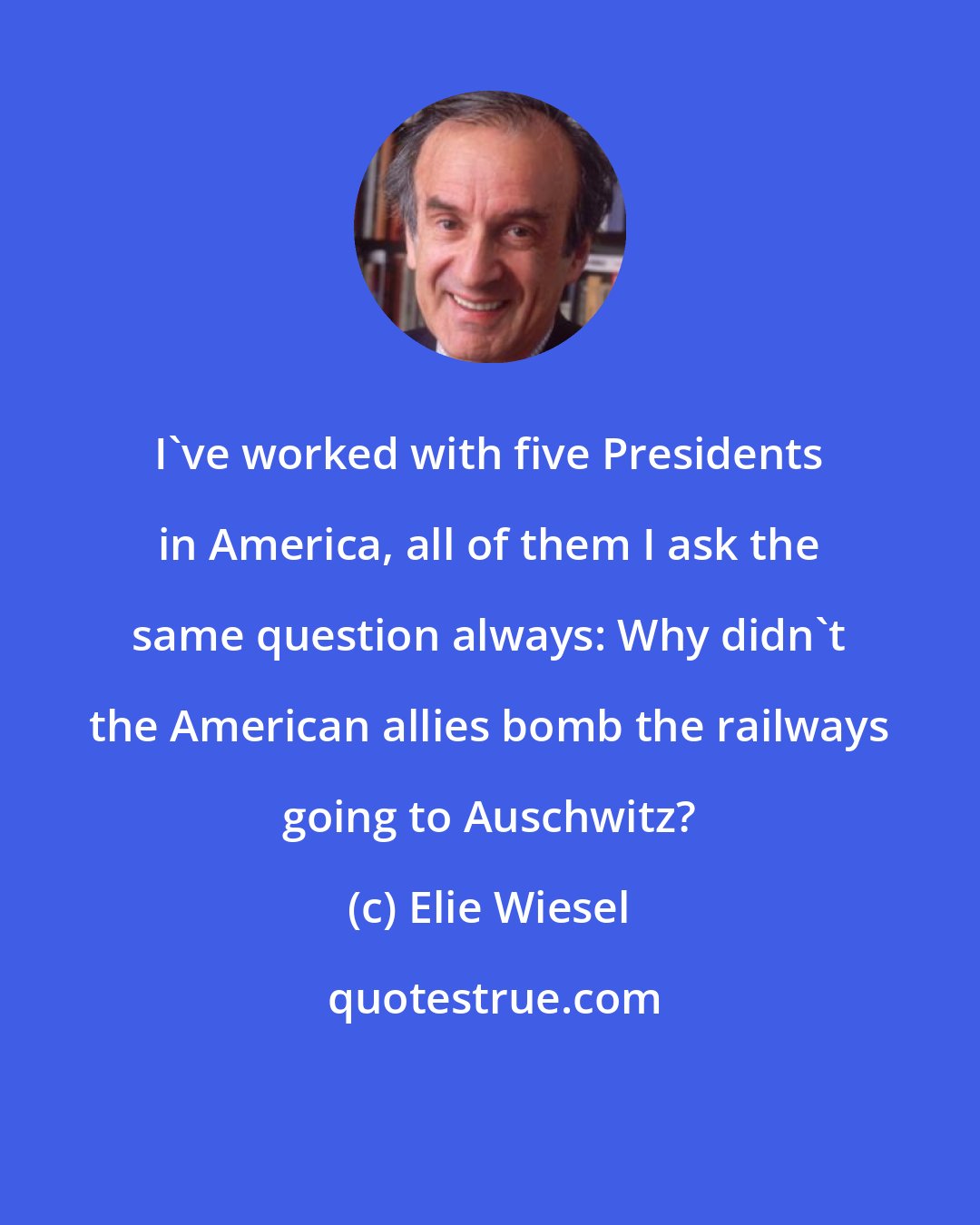 Elie Wiesel: I've worked with five Presidents in America, all of them I ask the same question always: Why didn't the American allies bomb the railways going to Auschwitz?