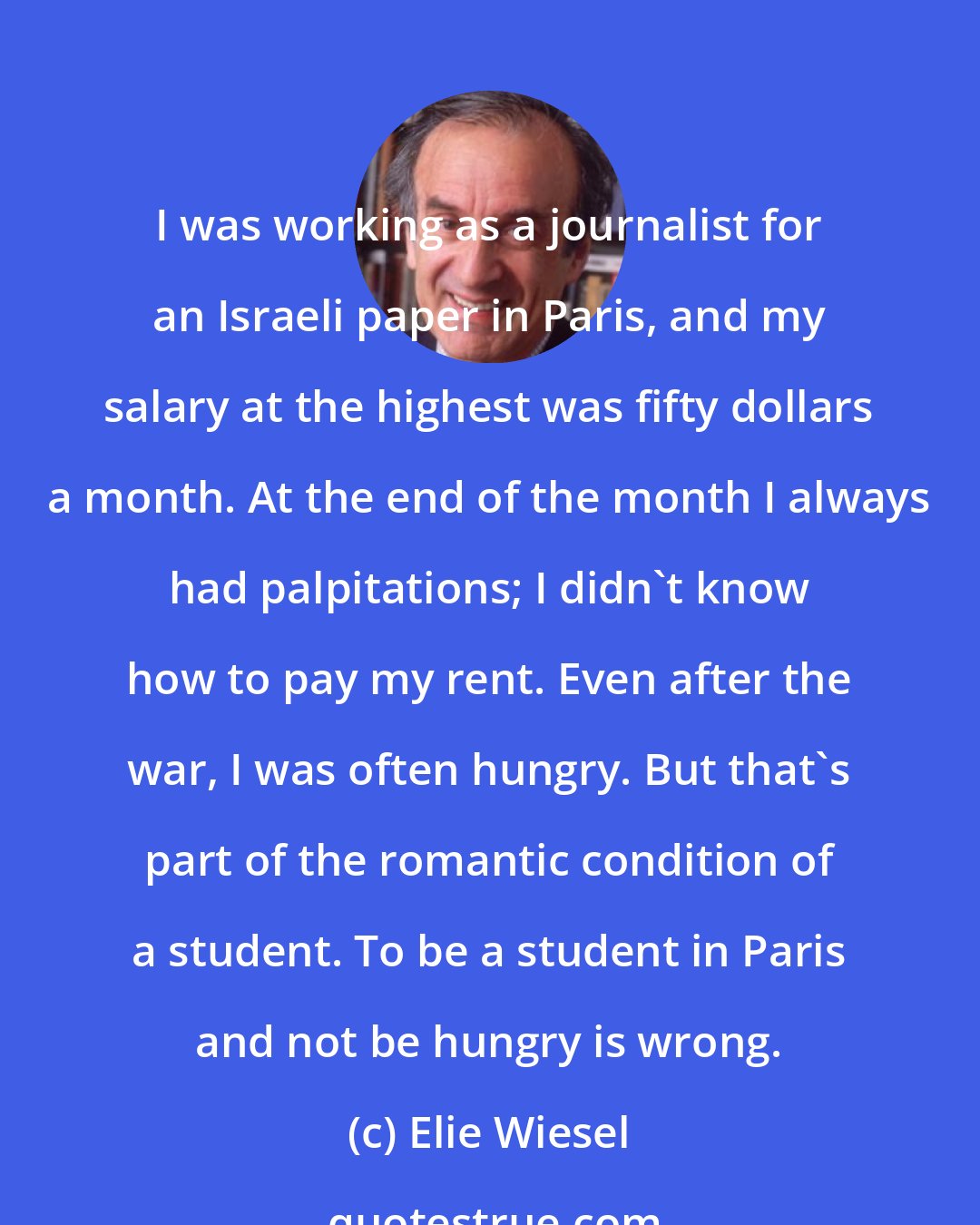 Elie Wiesel: I was working as a journalist for an Israeli paper in Paris, and my salary at the highest was fifty dollars a month. At the end of the month I always had palpitations; I didn't know how to pay my rent. Even after the war, I was often hungry. But that's part of the romantic condition of a student. To be a student in Paris and not be hungry is wrong.