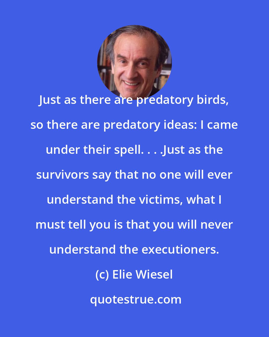 Elie Wiesel: Just as there are predatory birds, so there are predatory ideas: I came under their spell. . . .Just as the survivors say that no one will ever understand the victims, what I must tell you is that you will never understand the executioners.
