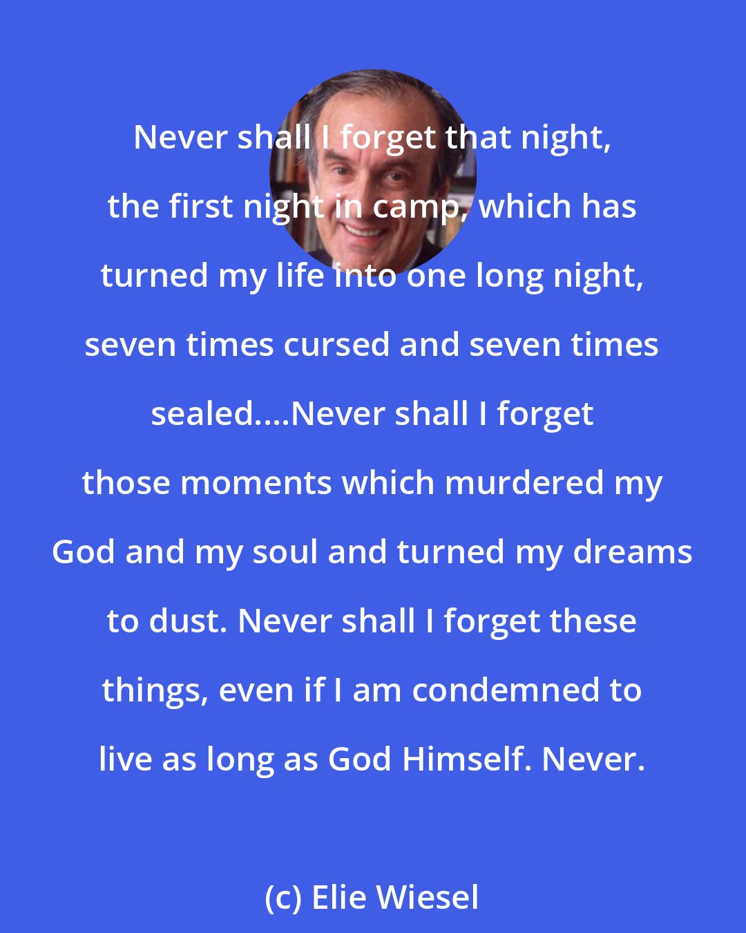 Elie Wiesel: Never shall I forget that night, the first night in camp, which has turned my life into one long night, seven times cursed and seven times sealed....Never shall I forget those moments which murdered my God and my soul and turned my dreams to dust. Never shall I forget these things, even if I am condemned to live as long as God Himself. Never.