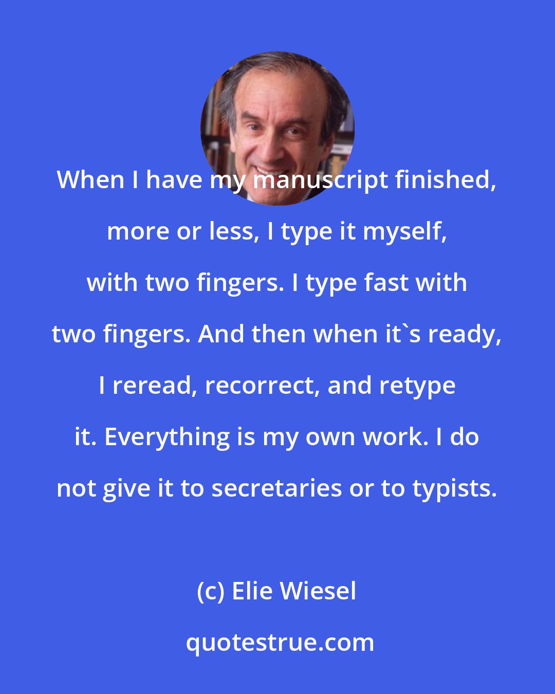 Elie Wiesel: When I have my manuscript finished, more or less, I type it myself, with two fingers. I type fast with two fingers. And then when it's ready, I reread, recorrect, and retype it. Everything is my own work. I do not give it to secretaries or to typists.