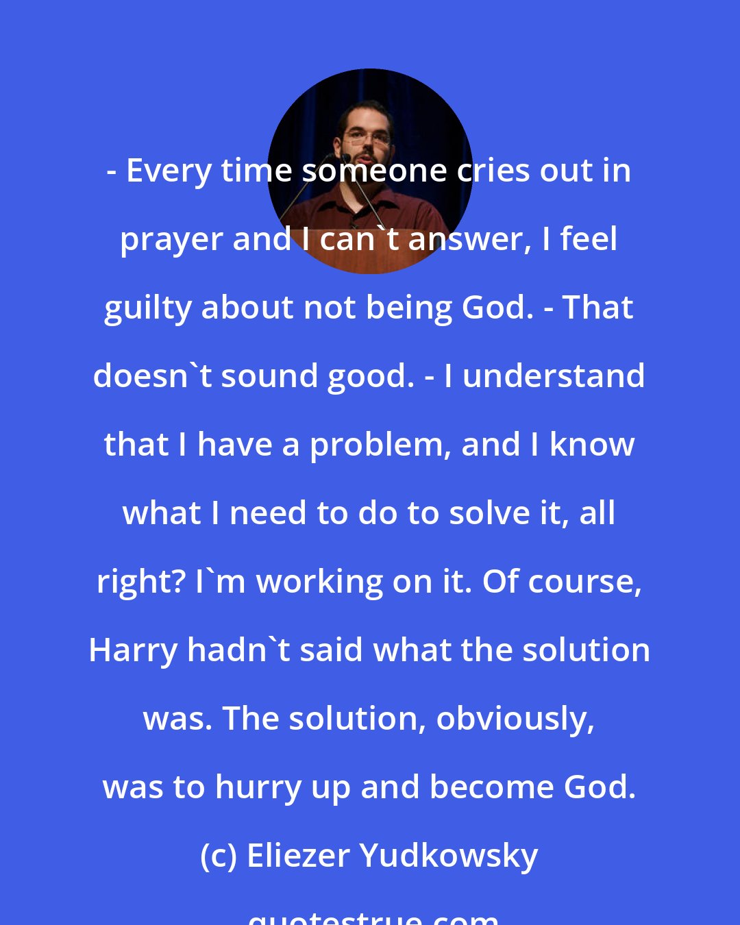 Eliezer Yudkowsky: - Every time someone cries out in prayer and I can't answer, I feel guilty about not being God. - That doesn't sound good. - I understand that I have a problem, and I know what I need to do to solve it, all right? I'm working on it. Of course, Harry hadn't said what the solution was. The solution, obviously, was to hurry up and become God.