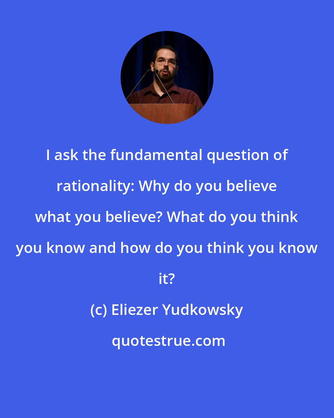 Eliezer Yudkowsky: I ask the fundamental question of rationality: Why do you believe what you believe? What do you think you know and how do you think you know it?