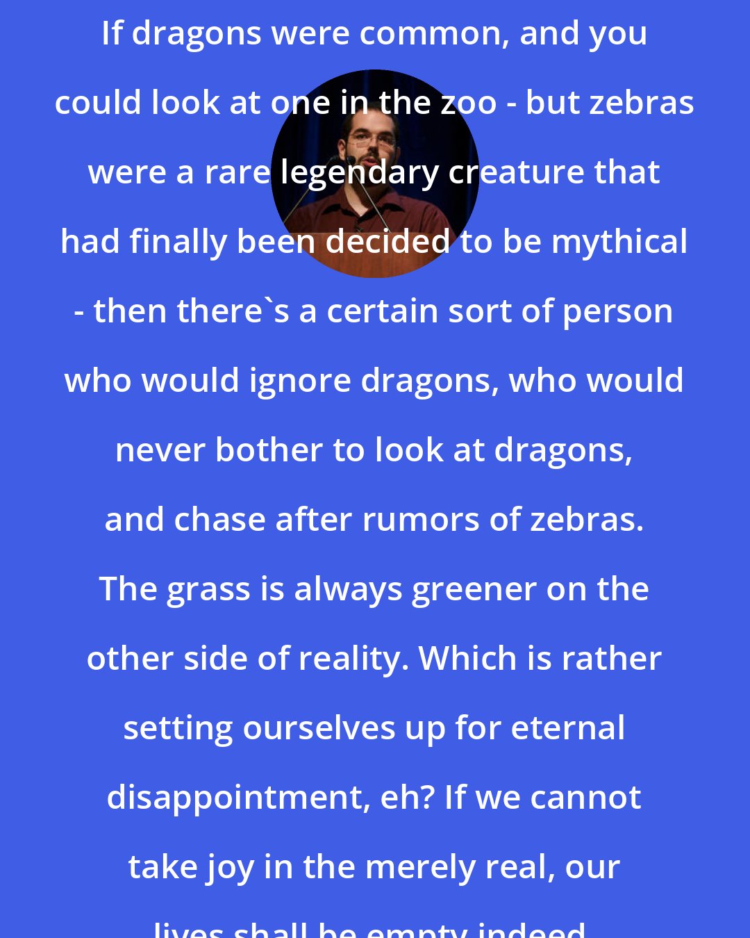 Eliezer Yudkowsky: If dragons were common, and you could look at one in the zoo - but zebras were a rare legendary creature that had finally been decided to be mythical - then there's a certain sort of person who would ignore dragons, who would never bother to look at dragons, and chase after rumors of zebras. The grass is always greener on the other side of reality. Which is rather setting ourselves up for eternal disappointment, eh? If we cannot take joy in the merely real, our lives shall be empty indeed.