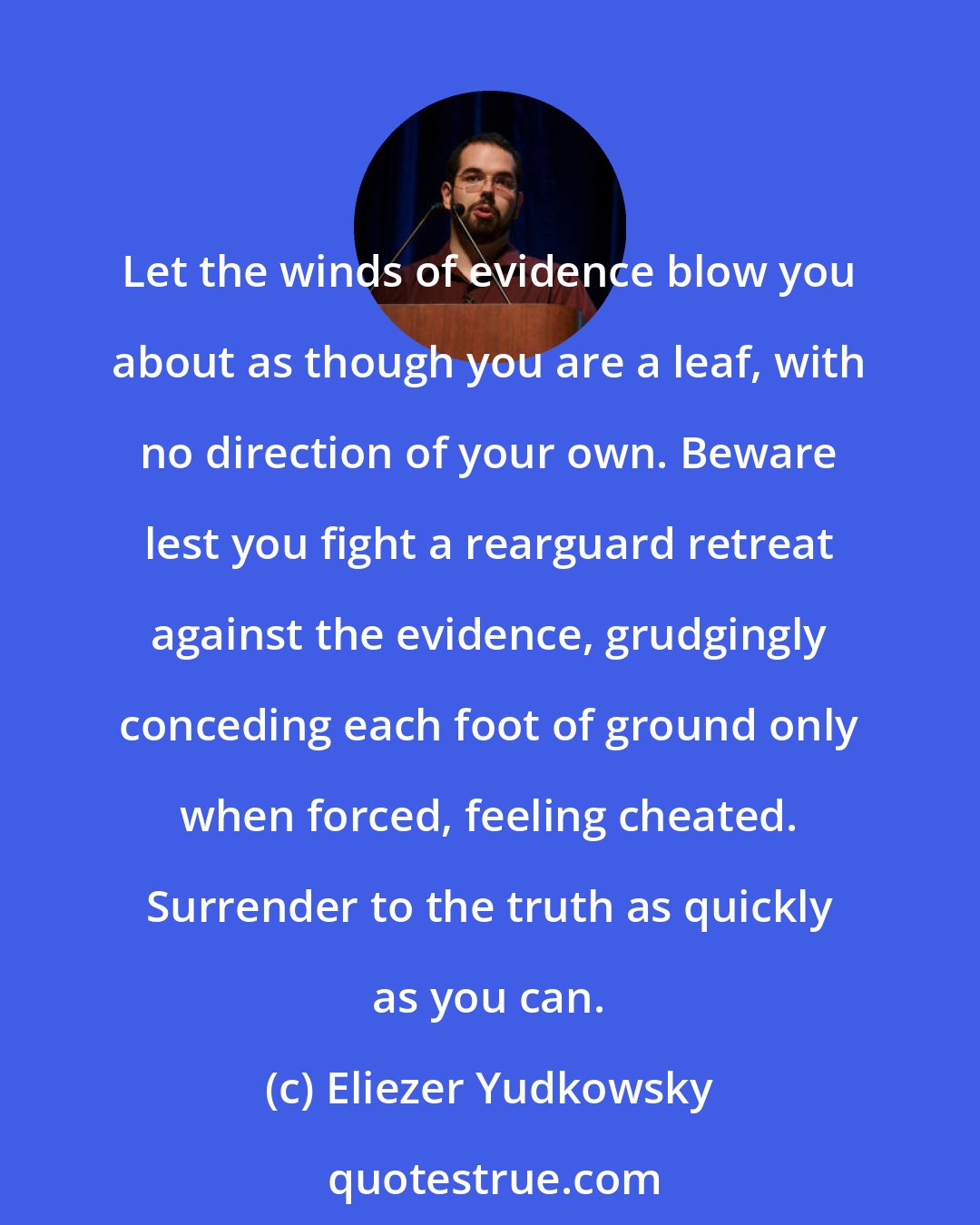 Eliezer Yudkowsky: Let the winds of evidence blow you about as though you are a leaf, with no direction of your own. Beware lest you fight a rearguard retreat against the evidence, grudgingly conceding each foot of ground only when forced, feeling cheated. Surrender to the truth as quickly as you can.