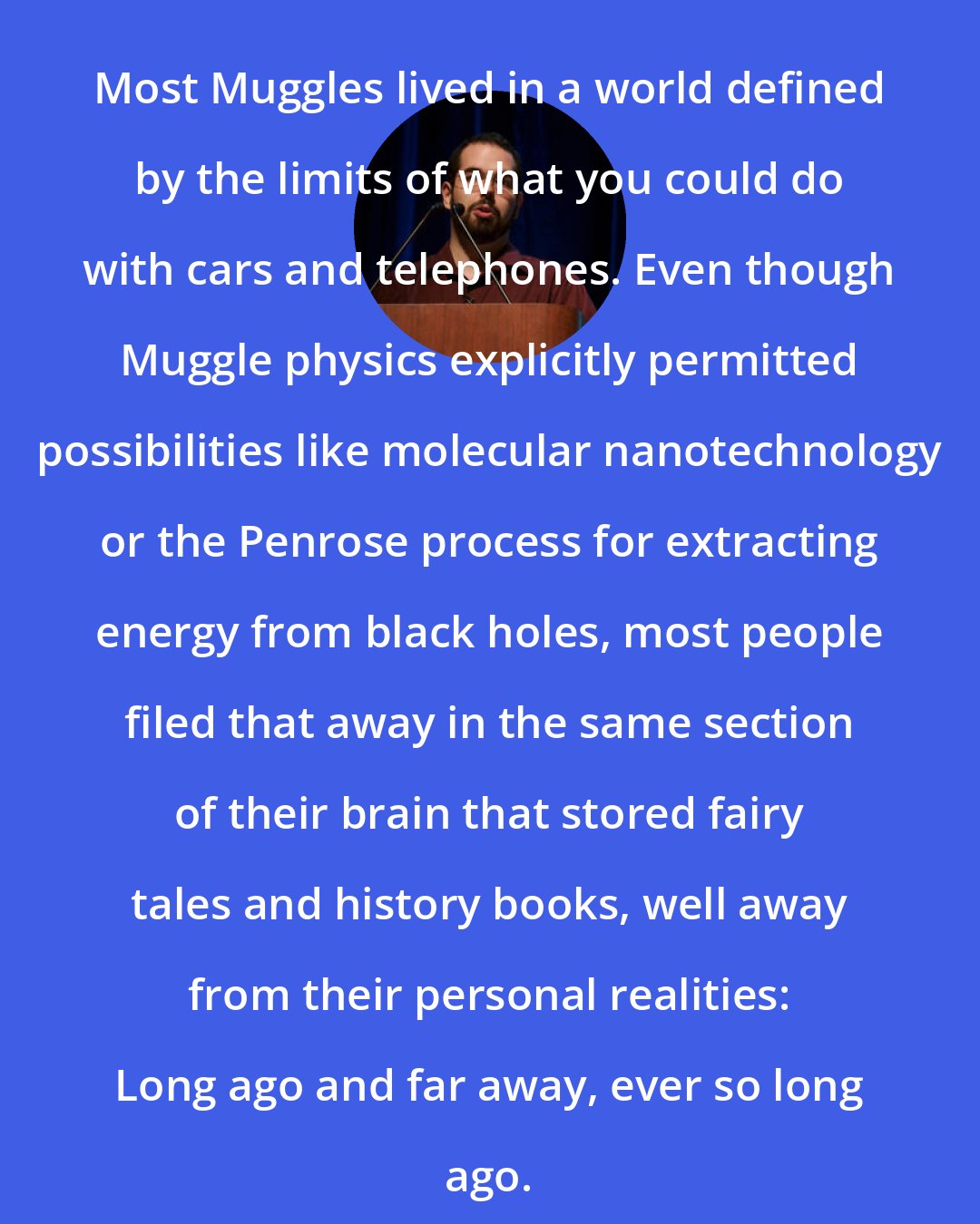 Eliezer Yudkowsky: Most Muggles lived in a world defined by the limits of what you could do with cars and telephones. Even though Muggle physics explicitly permitted possibilities like molecular nanotechnology or the Penrose process for extracting energy from black holes, most people filed that away in the same section of their brain that stored fairy tales and history books, well away from their personal realities: Long ago and far away, ever so long ago.