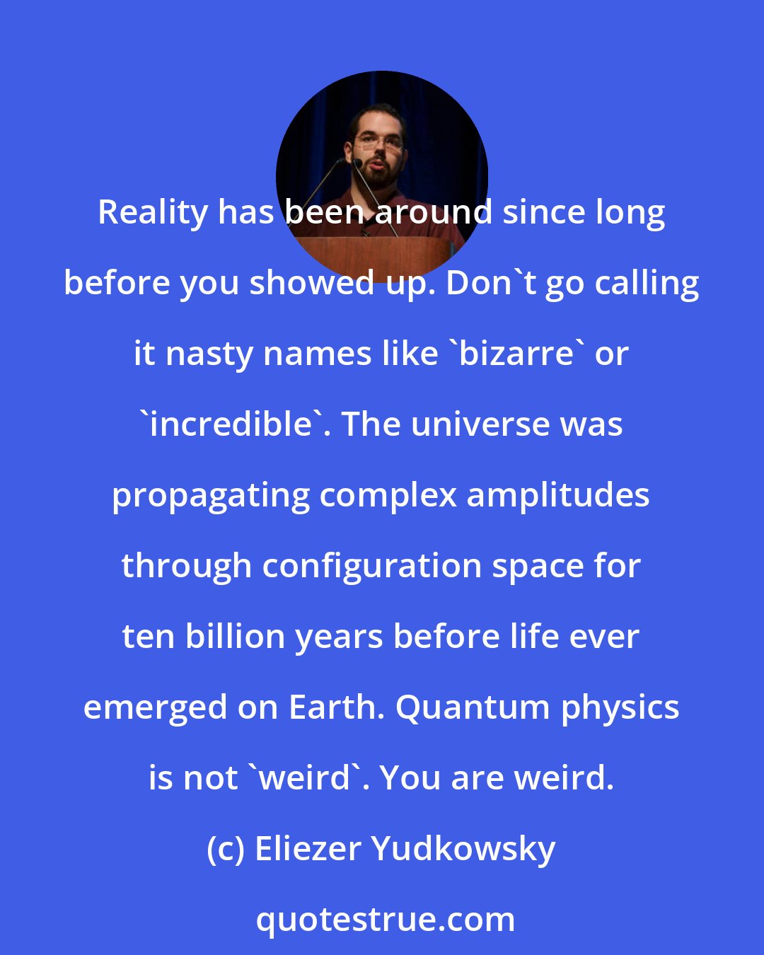 Eliezer Yudkowsky: Reality has been around since long before you showed up. Don't go calling it nasty names like 'bizarre' or 'incredible'. The universe was propagating complex amplitudes through configuration space for ten billion years before life ever emerged on Earth. Quantum physics is not 'weird'. You are weird.