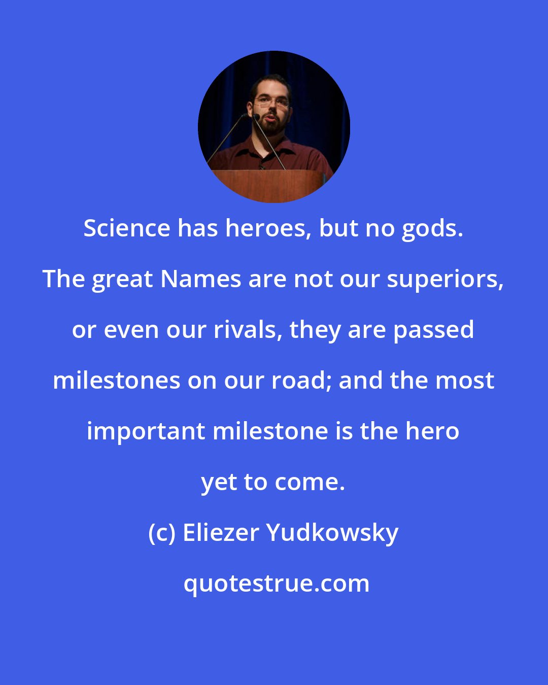 Eliezer Yudkowsky: Science has heroes, but no gods. The great Names are not our superiors, or even our rivals, they are passed milestones on our road; and the most important milestone is the hero yet to come.