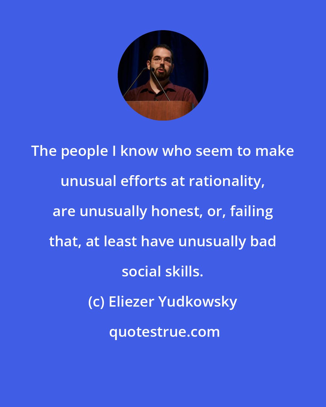 Eliezer Yudkowsky: The people I know who seem to make unusual efforts at rationality, are unusually honest, or, failing that, at least have unusually bad social skills.