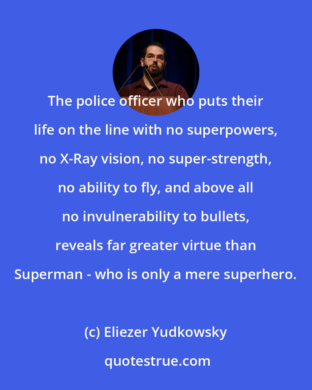 Eliezer Yudkowsky: The police officer who puts their life on the line with no superpowers, no X-Ray vision, no super-strength, no ability to fly, and above all no invulnerability to bullets, reveals far greater virtue than Superman - who is only a mere superhero.