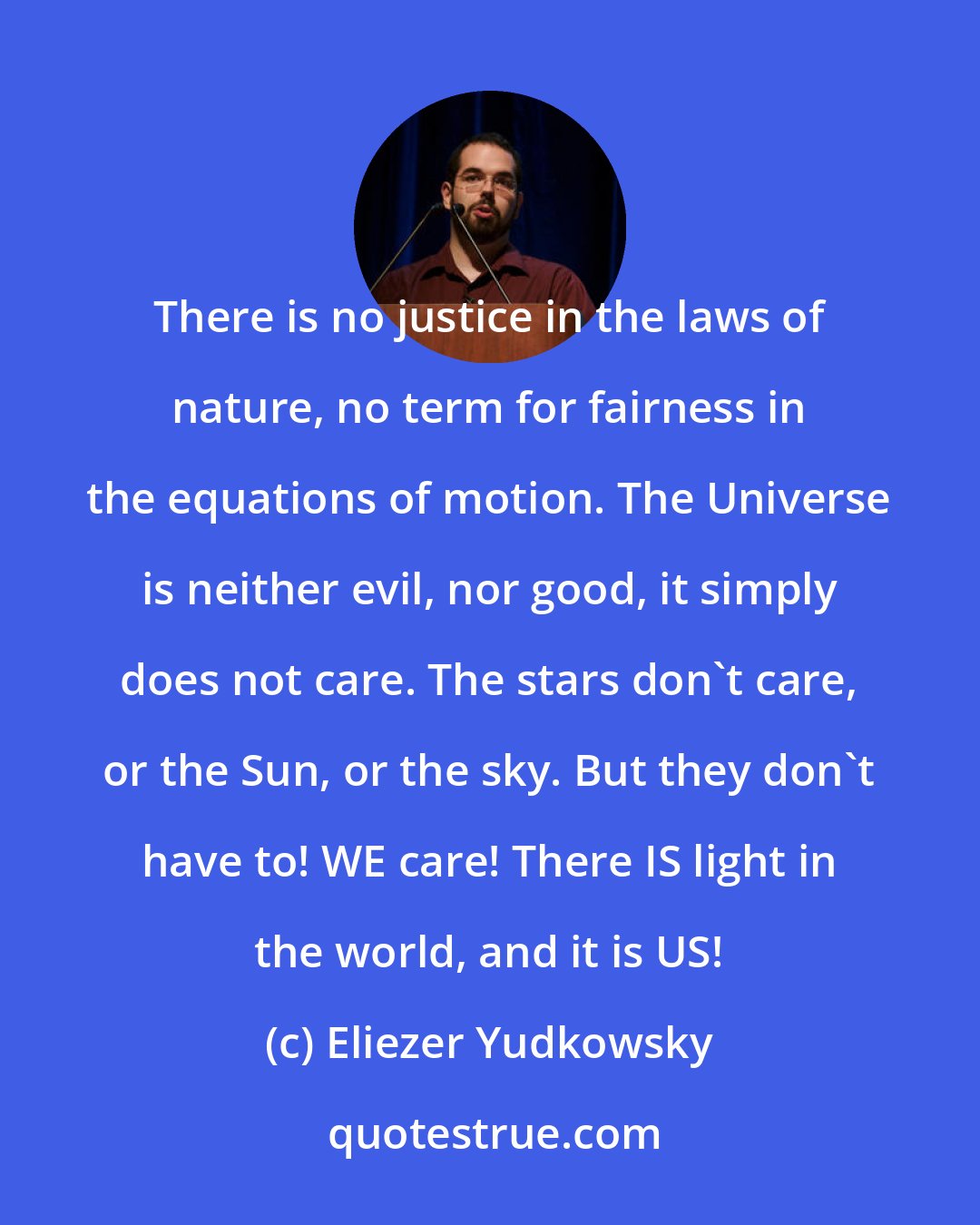 Eliezer Yudkowsky: There is no justice in the laws of nature, no term for fairness in the equations of motion. The Universe is neither evil, nor good, it simply does not care. The stars don't care, or the Sun, or the sky. But they don't have to! WE care! There IS light in the world, and it is US!