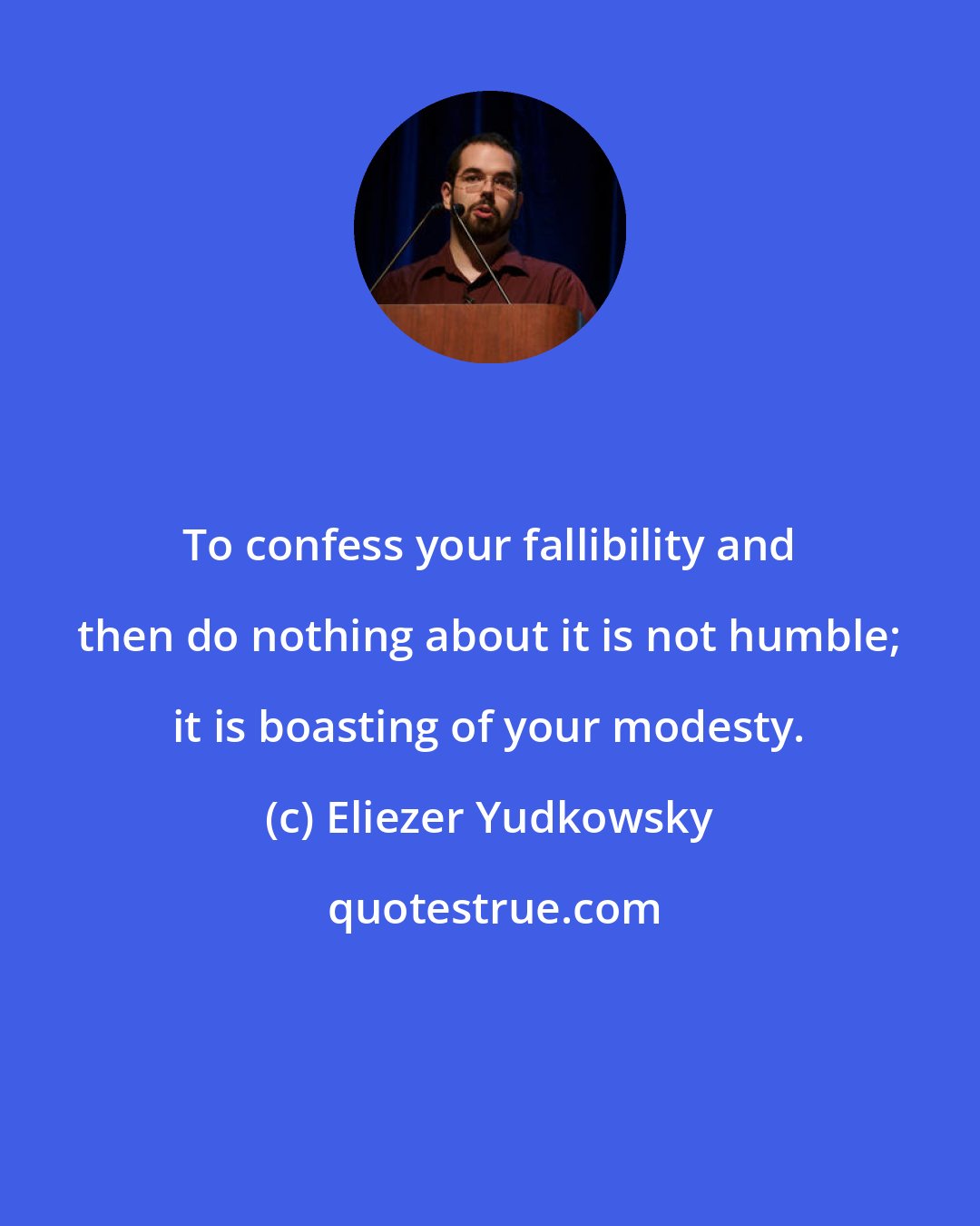 Eliezer Yudkowsky: To confess your fallibility and then do nothing about it is not humble; it is boasting of your modesty.