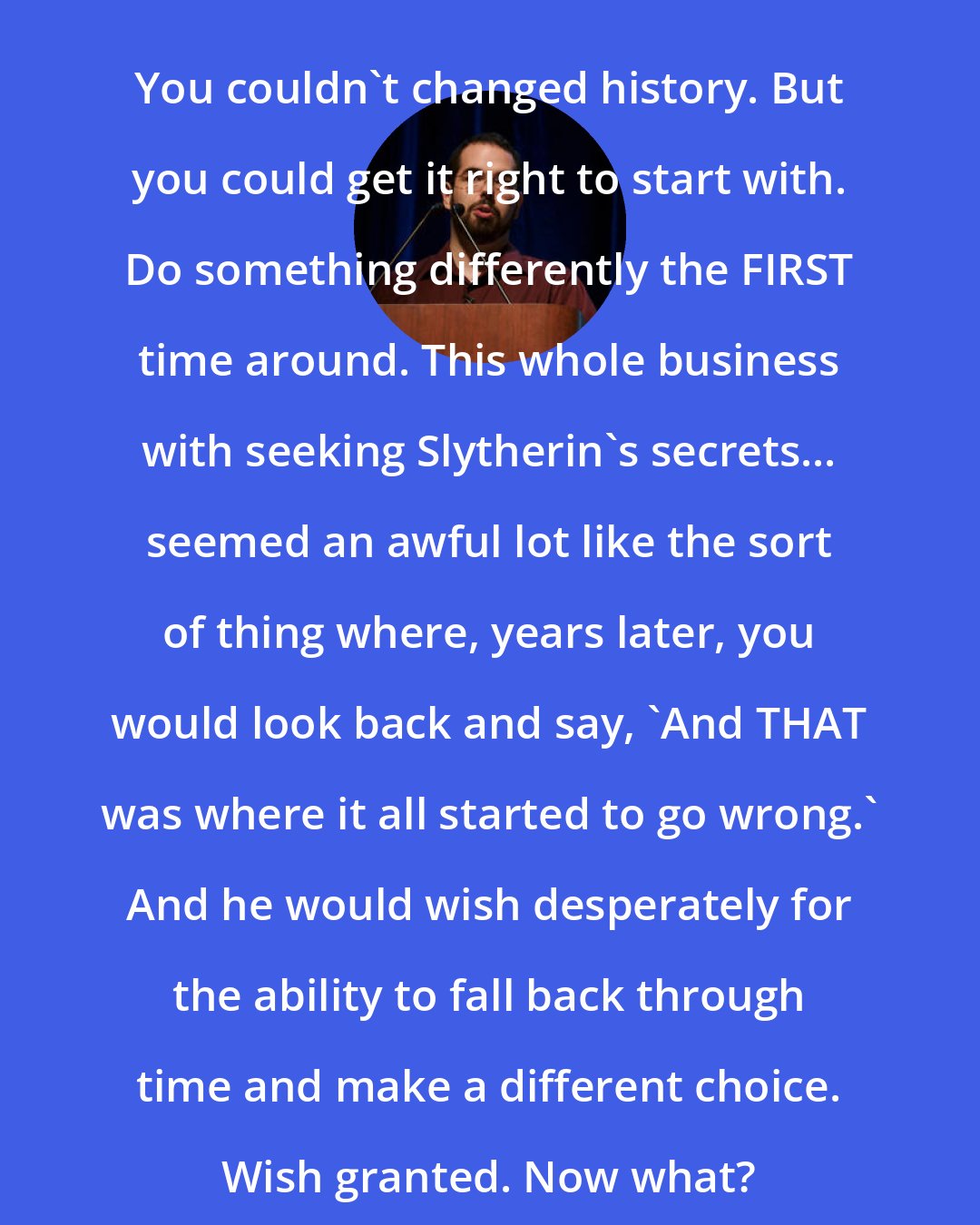 Eliezer Yudkowsky: You couldn't changed history. But you could get it right to start with. Do something differently the FIRST time around. This whole business with seeking Slytherin's secrets... seemed an awful lot like the sort of thing where, years later, you would look back and say, 'And THAT was where it all started to go wrong.' And he would wish desperately for the ability to fall back through time and make a different choice. Wish granted. Now what?