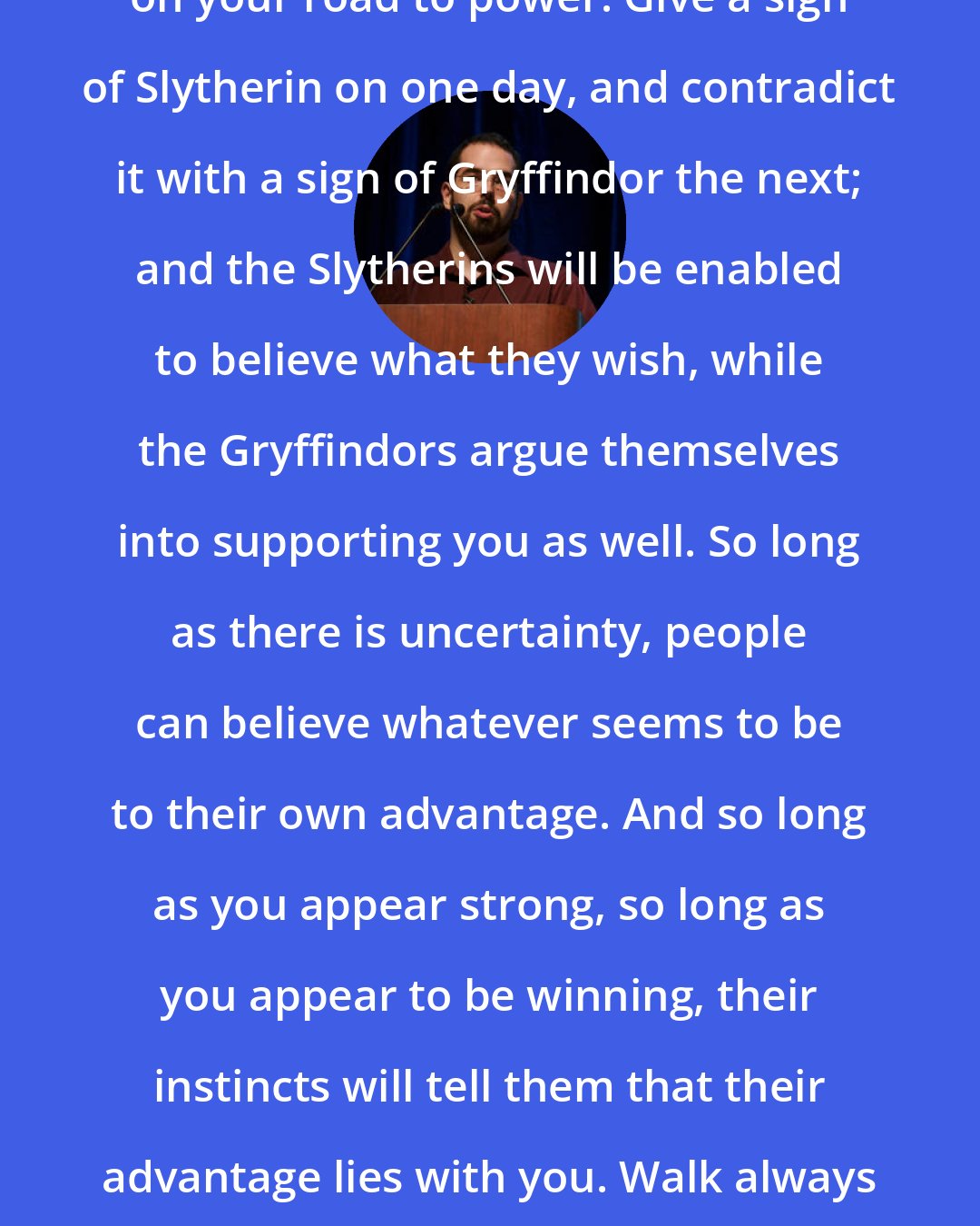 Eliezer Yudkowsky: You will find ambiguity a great ally on your road to power. Give a sign of Slytherin on one day, and contradict it with a sign of Gryffindor the next; and the Slytherins will be enabled to believe what they wish, while the Gryffindors argue themselves into supporting you as well. So long as there is uncertainty, people can believe whatever seems to be to their own advantage. And so long as you appear strong, so long as you appear to be winning, their instincts will tell them that their advantage lies with you. Walk always in the shadow, and light and darkness both will follow.