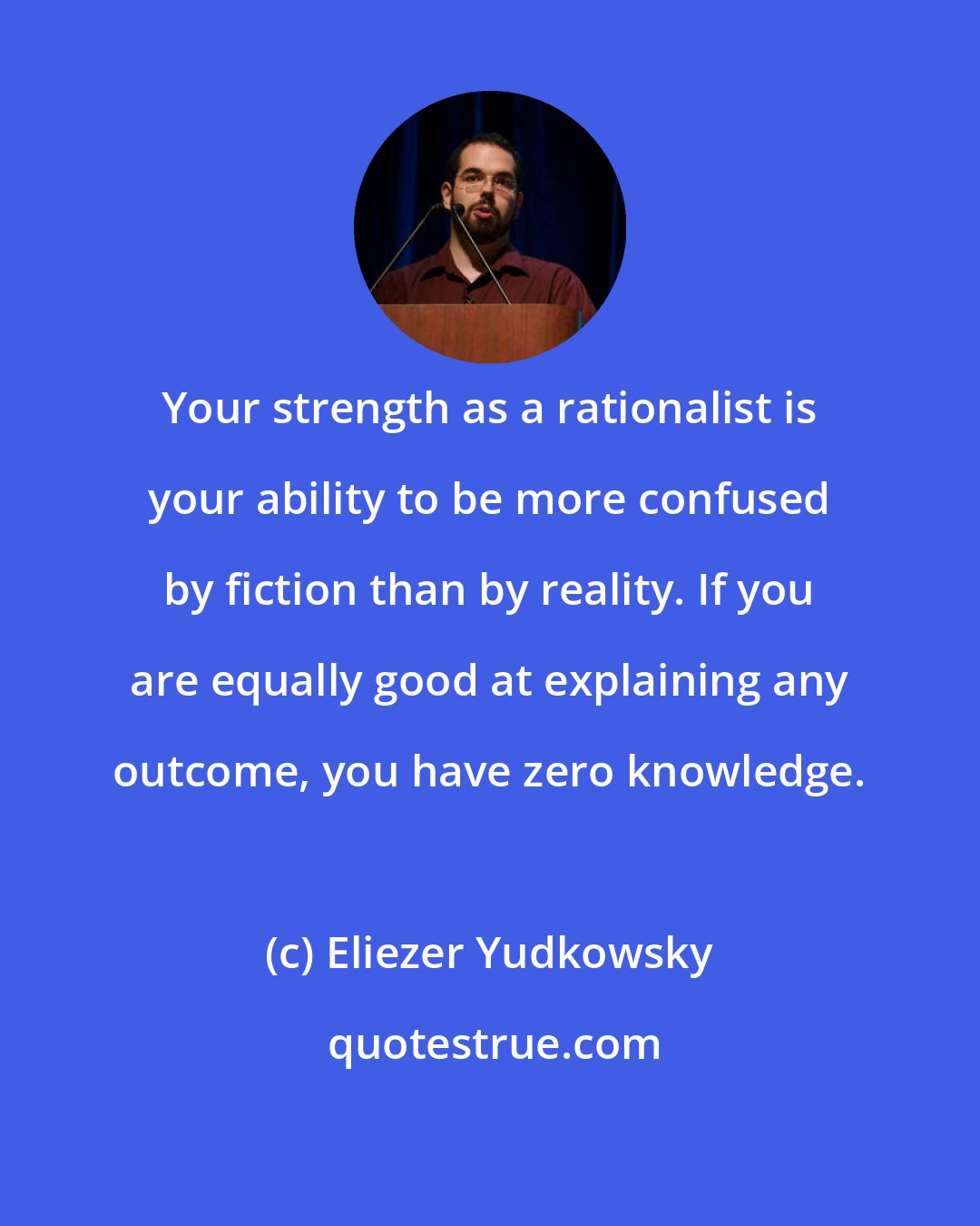 Eliezer Yudkowsky: Your strength as a rationalist is your ability to be more confused by fiction than by reality. If you are equally good at explaining any outcome, you have zero knowledge.