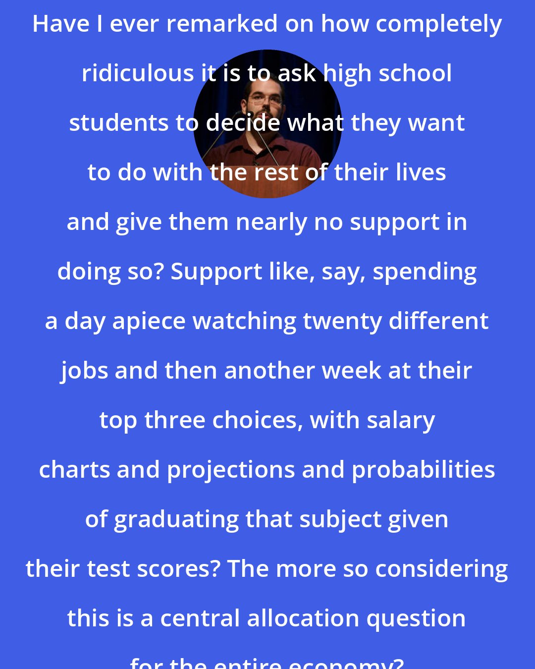 Eliezer Yudkowsky: Have I ever remarked on how completely ridiculous it is to ask high school students to decide what they want to do with the rest of their lives and give them nearly no support in doing so? Support like, say, spending a day apiece watching twenty different jobs and then another week at their top three choices, with salary charts and projections and probabilities of graduating that subject given their test scores? The more so considering this is a central allocation question for the entire economy?