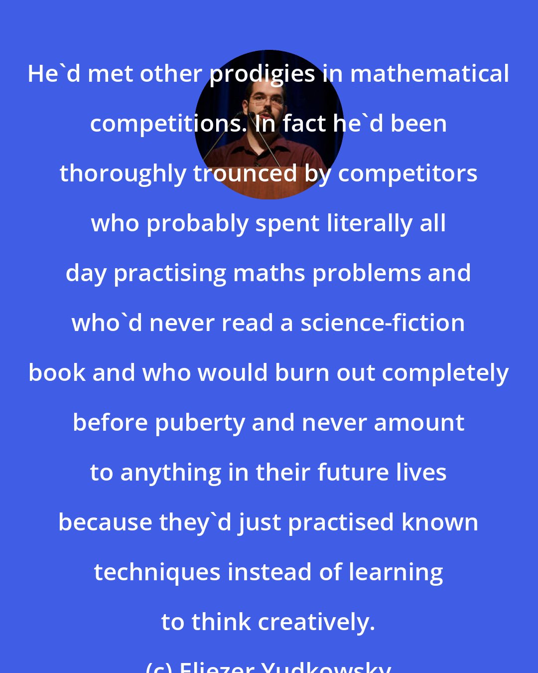 Eliezer Yudkowsky: He'd met other prodigies in mathematical competitions. In fact he'd been thoroughly trounced by competitors who probably spent literally all day practising maths problems and who'd never read a science-fiction book and who would burn out completely before puberty and never amount to anything in their future lives because they'd just practised known techniques instead of learning to think creatively.