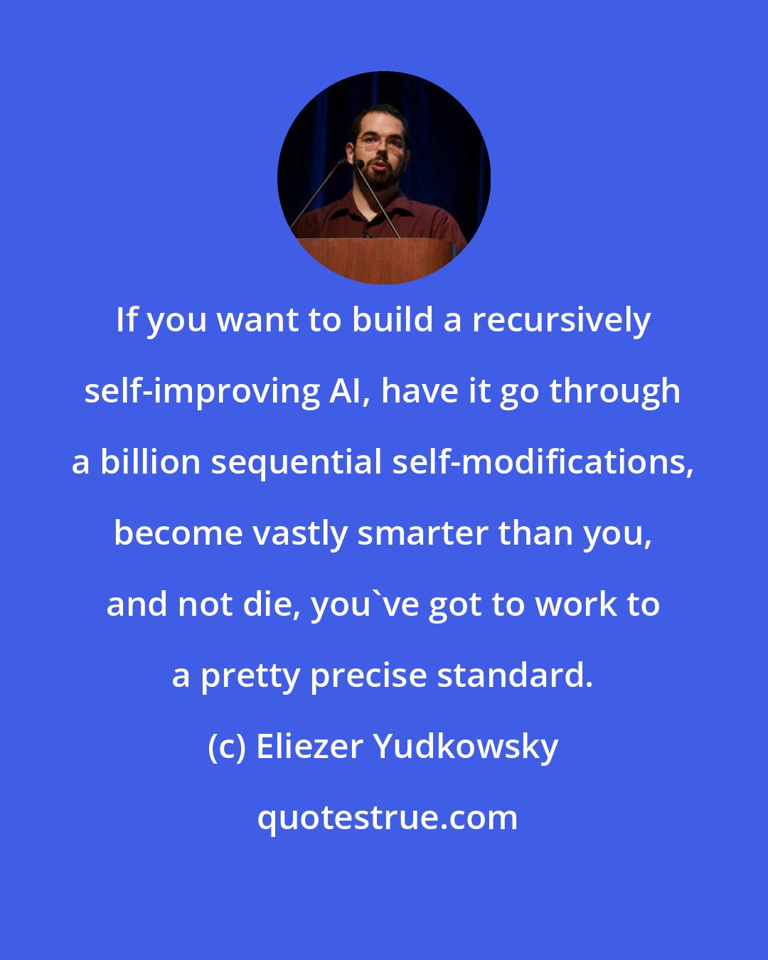 Eliezer Yudkowsky: If you want to build a recursively self-improving AI, have it go through a billion sequential self-modifications, become vastly smarter than you, and not die, you've got to work to a pretty precise standard.