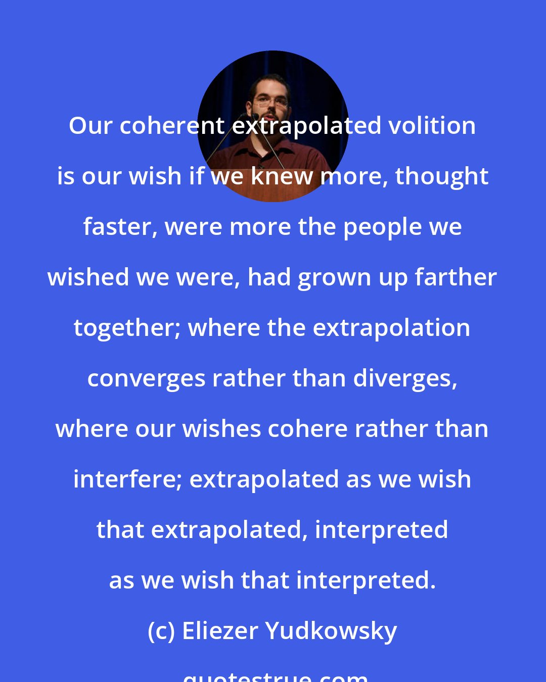 Eliezer Yudkowsky: Our coherent extrapolated volition is our wish if we knew more, thought faster, were more the people we wished we were, had grown up farther together; where the extrapolation converges rather than diverges, where our wishes cohere rather than interfere; extrapolated as we wish that extrapolated, interpreted as we wish that interpreted.