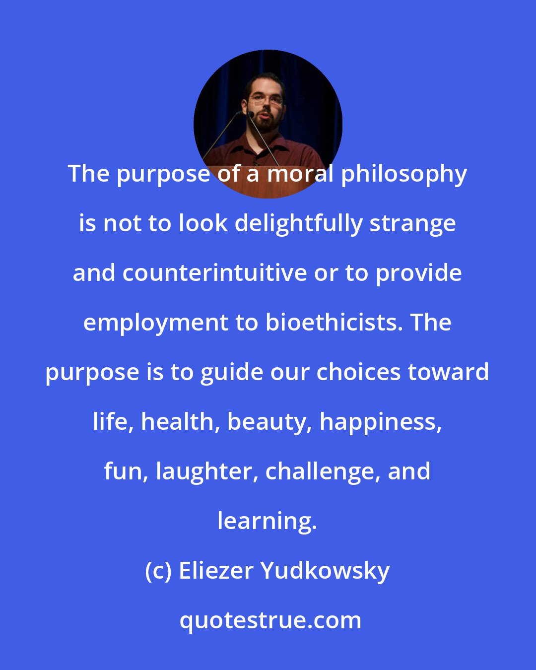 Eliezer Yudkowsky: The purpose of a moral philosophy is not to look delightfully strange and counterintuitive or to provide employment to bioethicists. The purpose is to guide our choices toward life, health, beauty, happiness, fun, laughter, challenge, and learning.