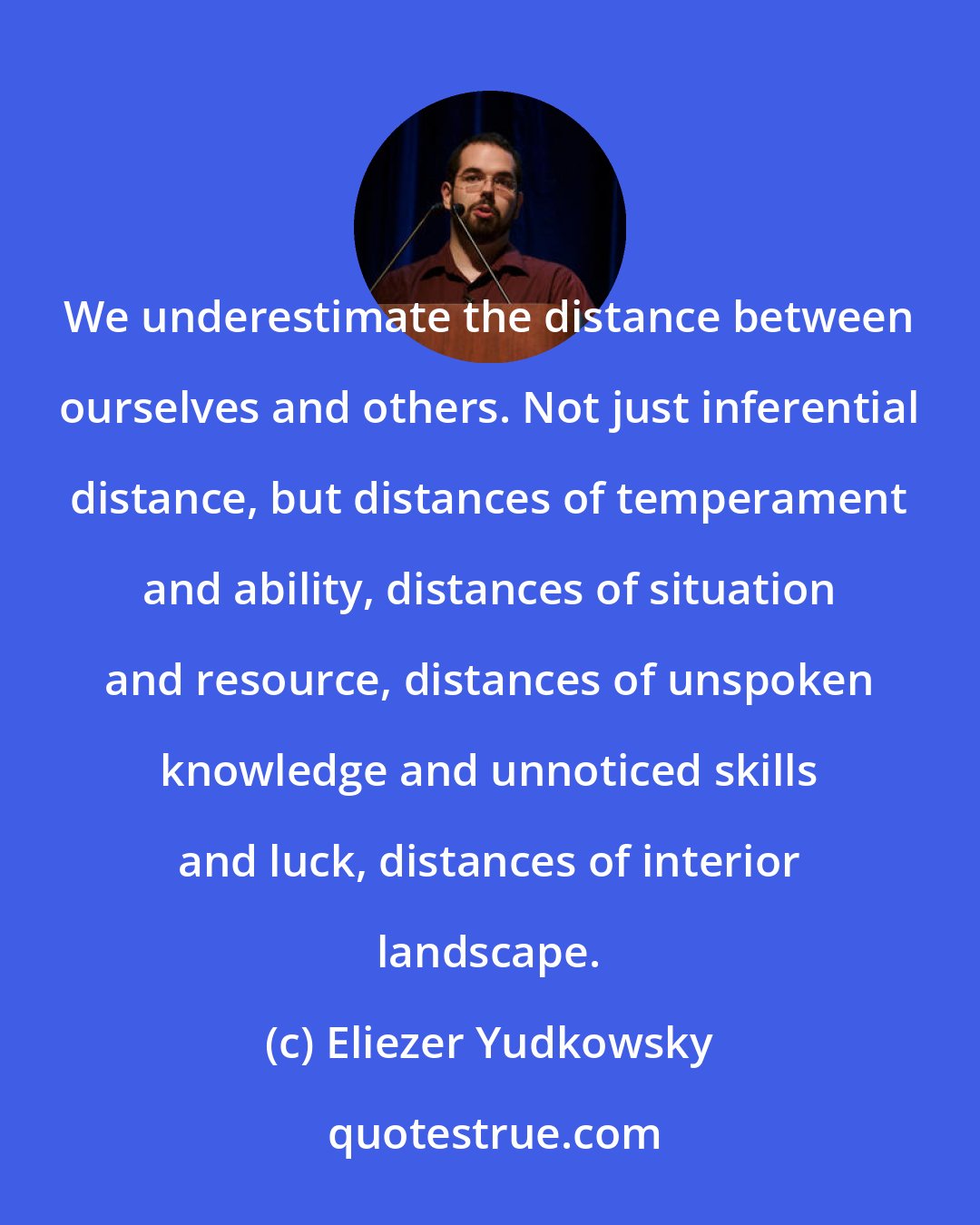 Eliezer Yudkowsky: We underestimate the distance between ourselves and others. Not just inferential distance, but distances of temperament and ability, distances of situation and resource, distances of unspoken knowledge and unnoticed skills and luck, distances of interior landscape.