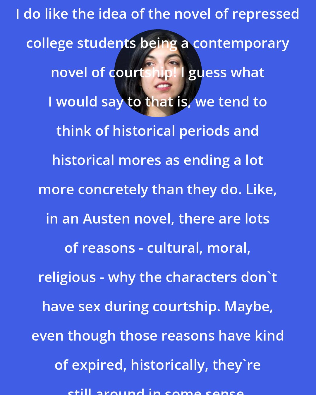 Elif Batuman: I do like the idea of the novel of repressed college students being a contemporary novel of courtship! I guess what I would say to that is, we tend to think of historical periods and historical mores as ending a lot more concretely than they do. Like, in an Austen novel, there are lots of reasons - cultural, moral, religious - why the characters don't have sex during courtship. Maybe, even though those reasons have kind of expired, historically, they're still around in some sense.