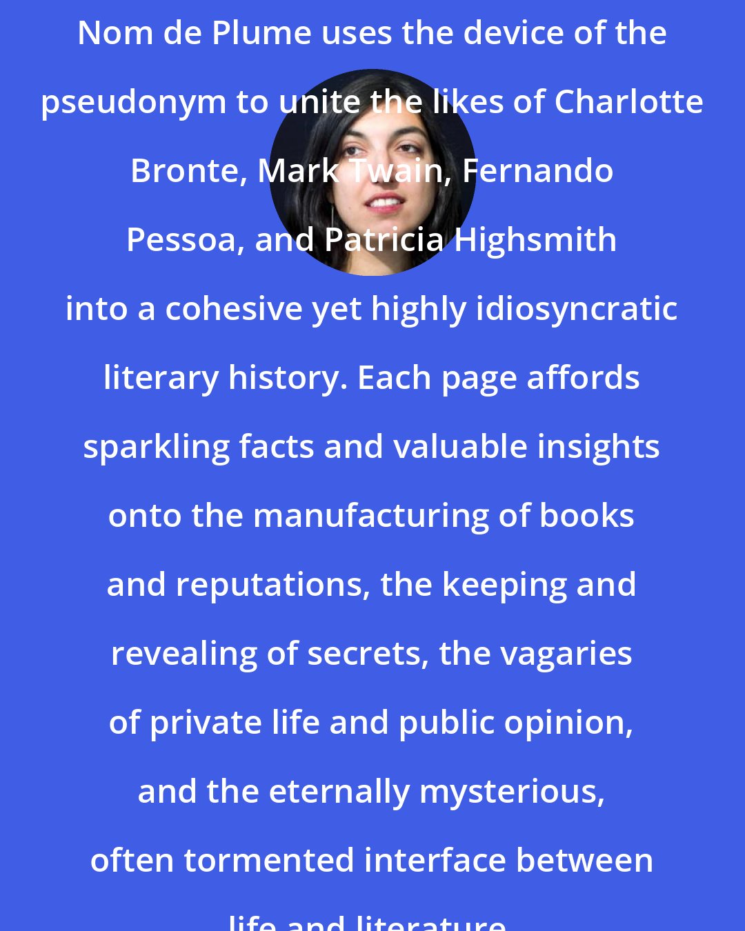 Elif Batuman: Nom de Plume uses the device of the pseudonym to unite the likes of Charlotte Bronte, Mark Twain, Fernando Pessoa, and Patricia Highsmith into a cohesive yet highly idiosyncratic literary history. Each page affords sparkling facts and valuable insights onto the manufacturing of books and reputations, the keeping and revealing of secrets, the vagaries of private life and public opinion, and the eternally mysterious, often tormented interface between life and literature.