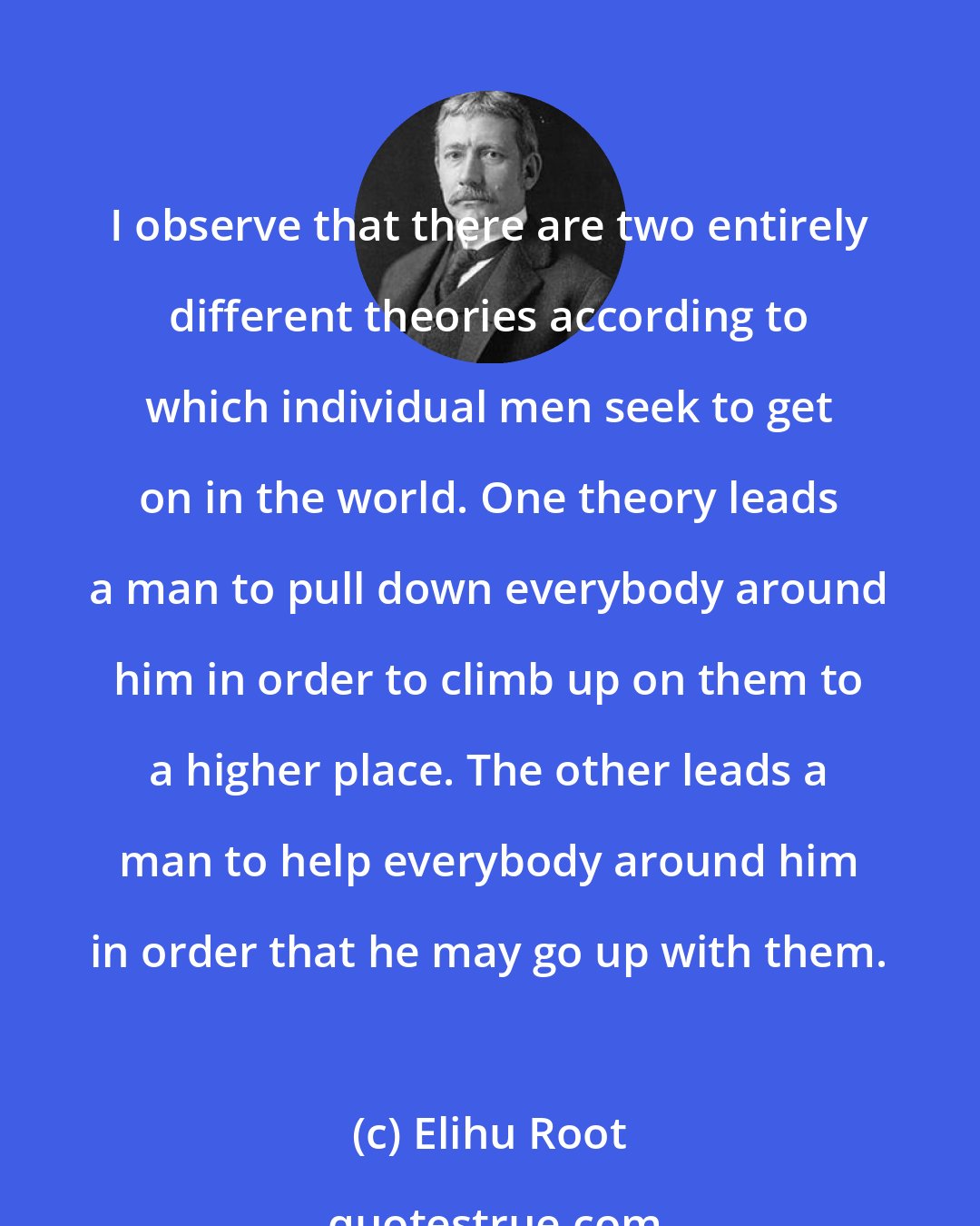 Elihu Root: I observe that there are two entirely different theories according to which individual men seek to get on in the world. One theory leads a man to pull down everybody around him in order to climb up on them to a higher place. The other leads a man to help everybody around him in order that he may go up with them.