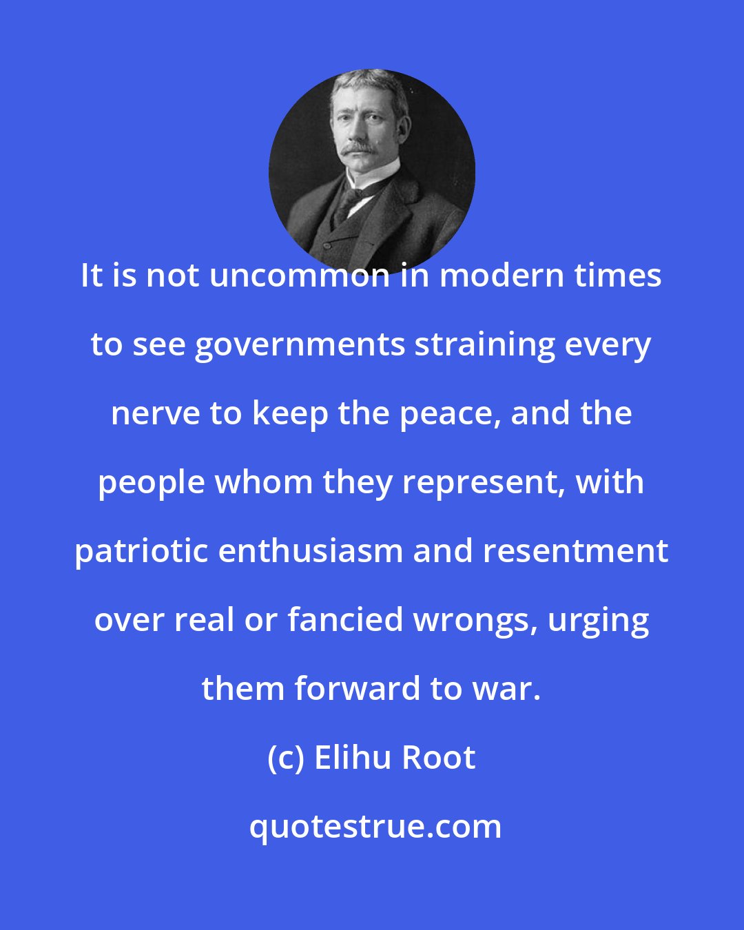 Elihu Root: It is not uncommon in modern times to see governments straining every nerve to keep the peace, and the people whom they represent, with patriotic enthusiasm and resentment over real or fancied wrongs, urging them forward to war.