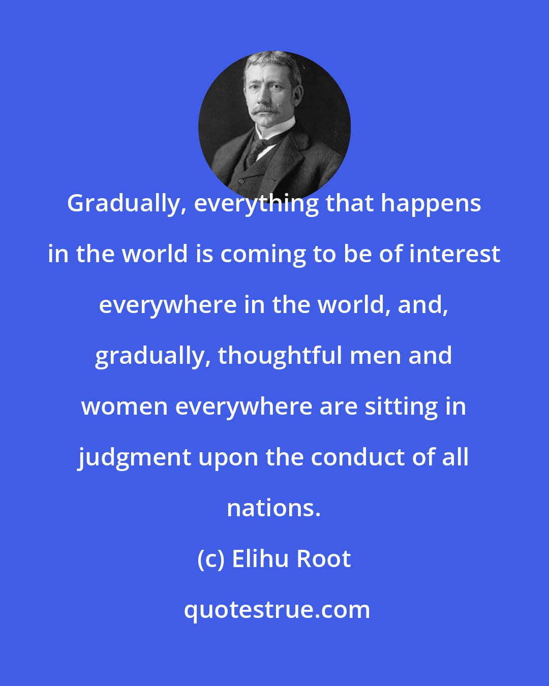 Elihu Root: Gradually, everything that happens in the world is coming to be of interest everywhere in the world, and, gradually, thoughtful men and women everywhere are sitting in judgment upon the conduct of all nations.