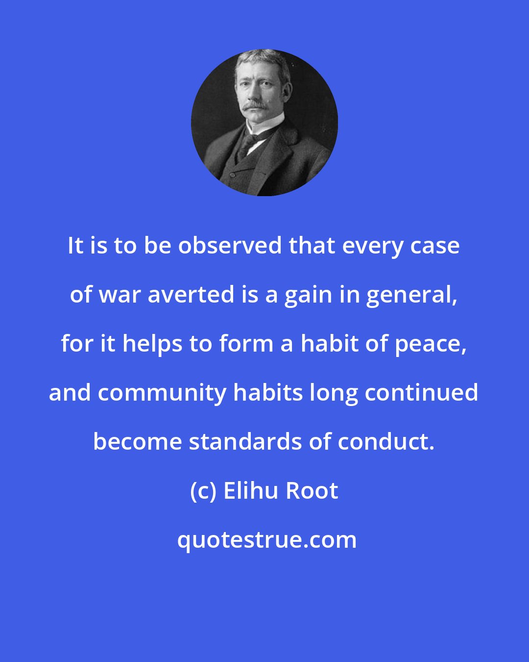 Elihu Root: It is to be observed that every case of war averted is a gain in general, for it helps to form a habit of peace, and community habits long continued become standards of conduct.