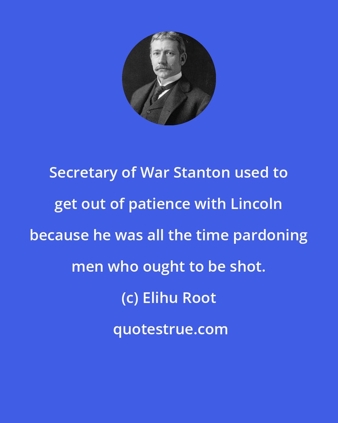 Elihu Root: Secretary of War Stanton used to get out of patience with Lincoln because he was all the time pardoning men who ought to be shot.