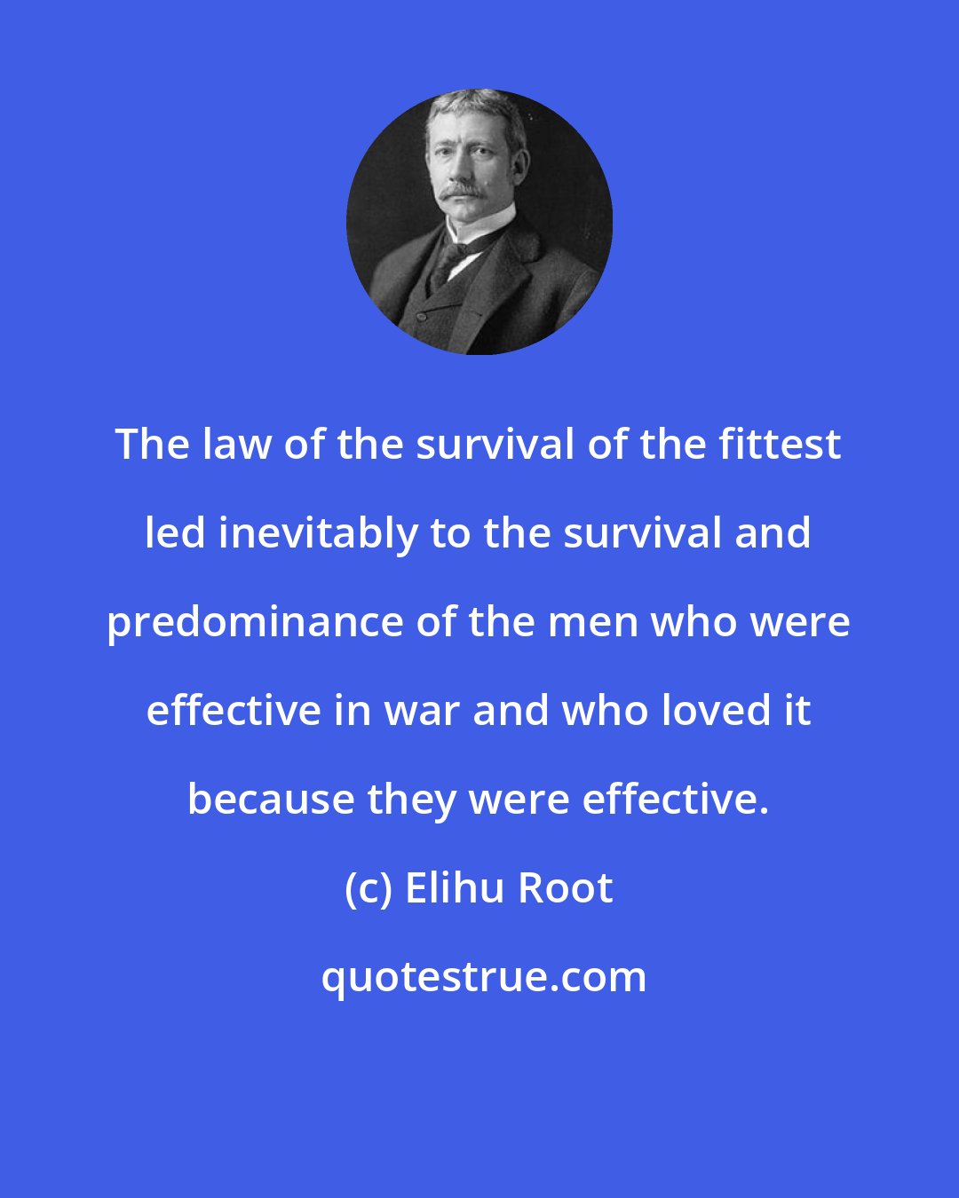 Elihu Root: The law of the survival of the fittest led inevitably to the survival and predominance of the men who were effective in war and who loved it because they were effective.