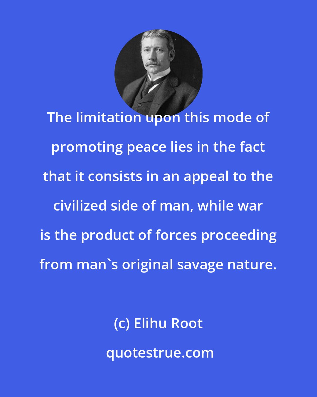 Elihu Root: The limitation upon this mode of promoting peace lies in the fact that it consists in an appeal to the civilized side of man, while war is the product of forces proceeding from man's original savage nature.