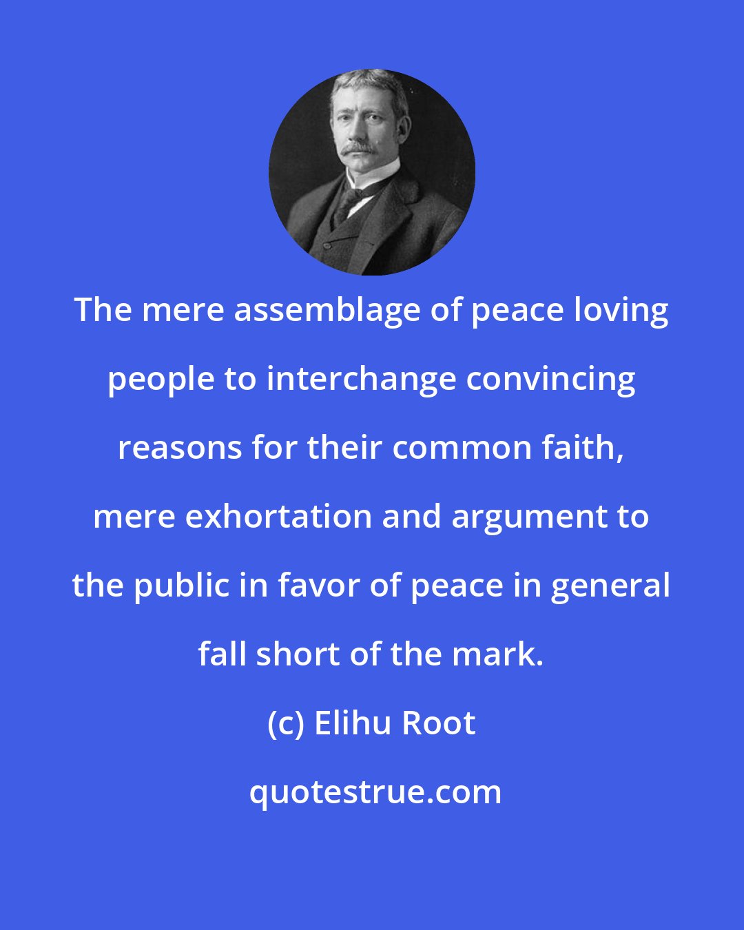 Elihu Root: The mere assemblage of peace loving people to interchange convincing reasons for their common faith, mere exhortation and argument to the public in favor of peace in general fall short of the mark.