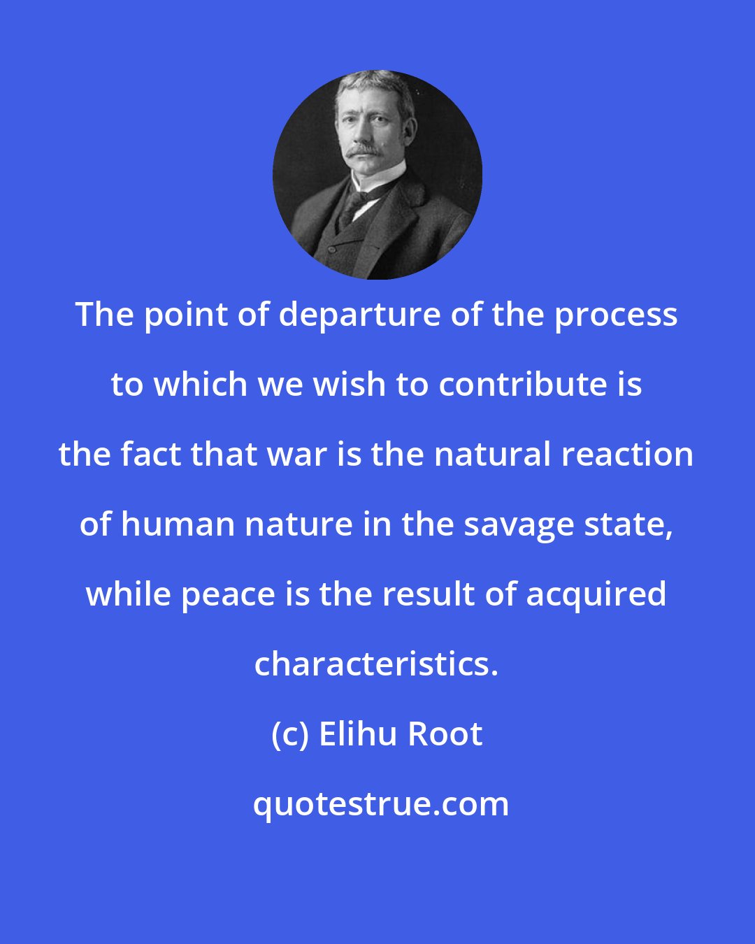 Elihu Root: The point of departure of the process to which we wish to contribute is the fact that war is the natural reaction of human nature in the savage state, while peace is the result of acquired characteristics.