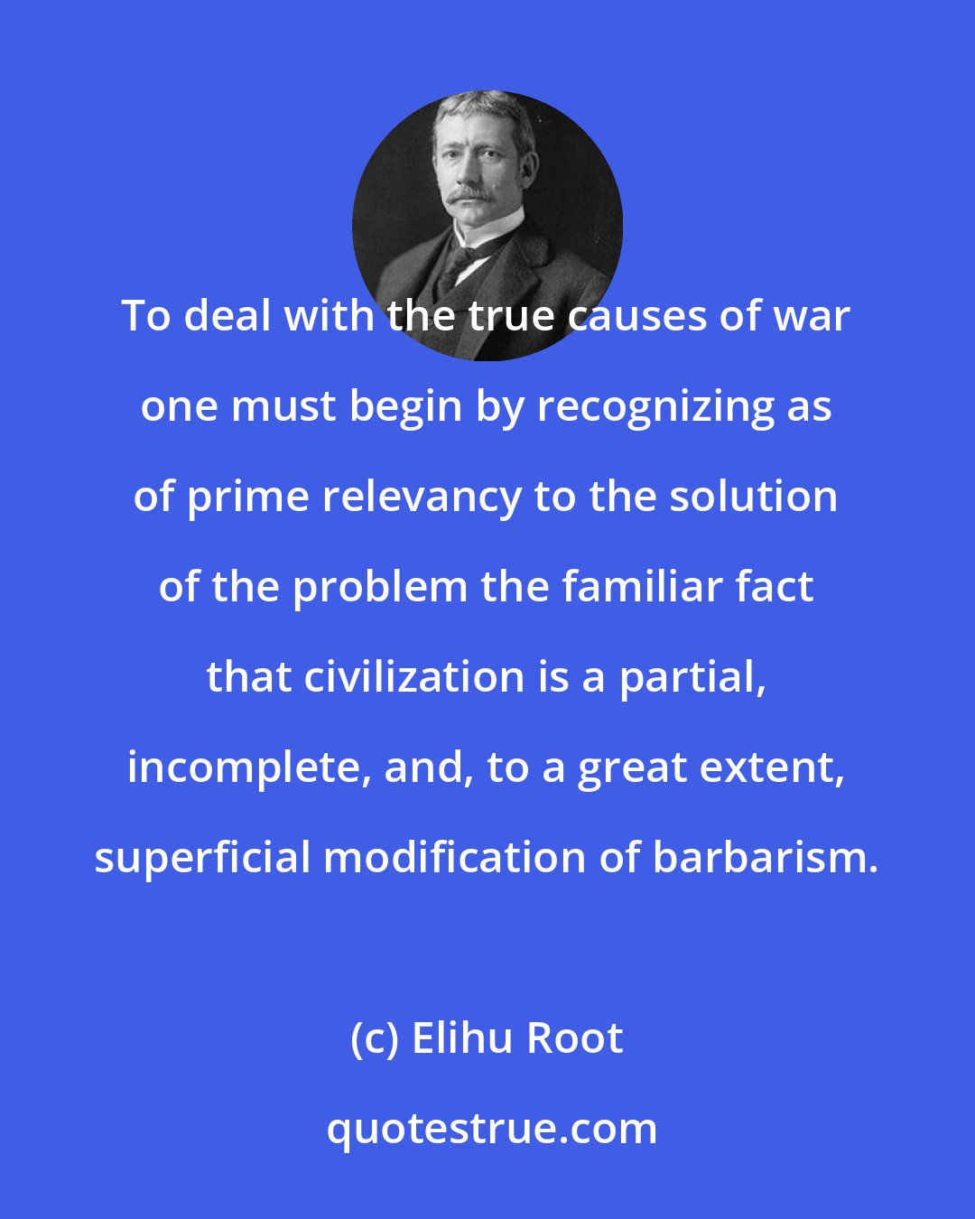 Elihu Root: To deal with the true causes of war one must begin by recognizing as of prime relevancy to the solution of the problem the familiar fact that civilization is a partial, incomplete, and, to a great extent, superficial modification of barbarism.