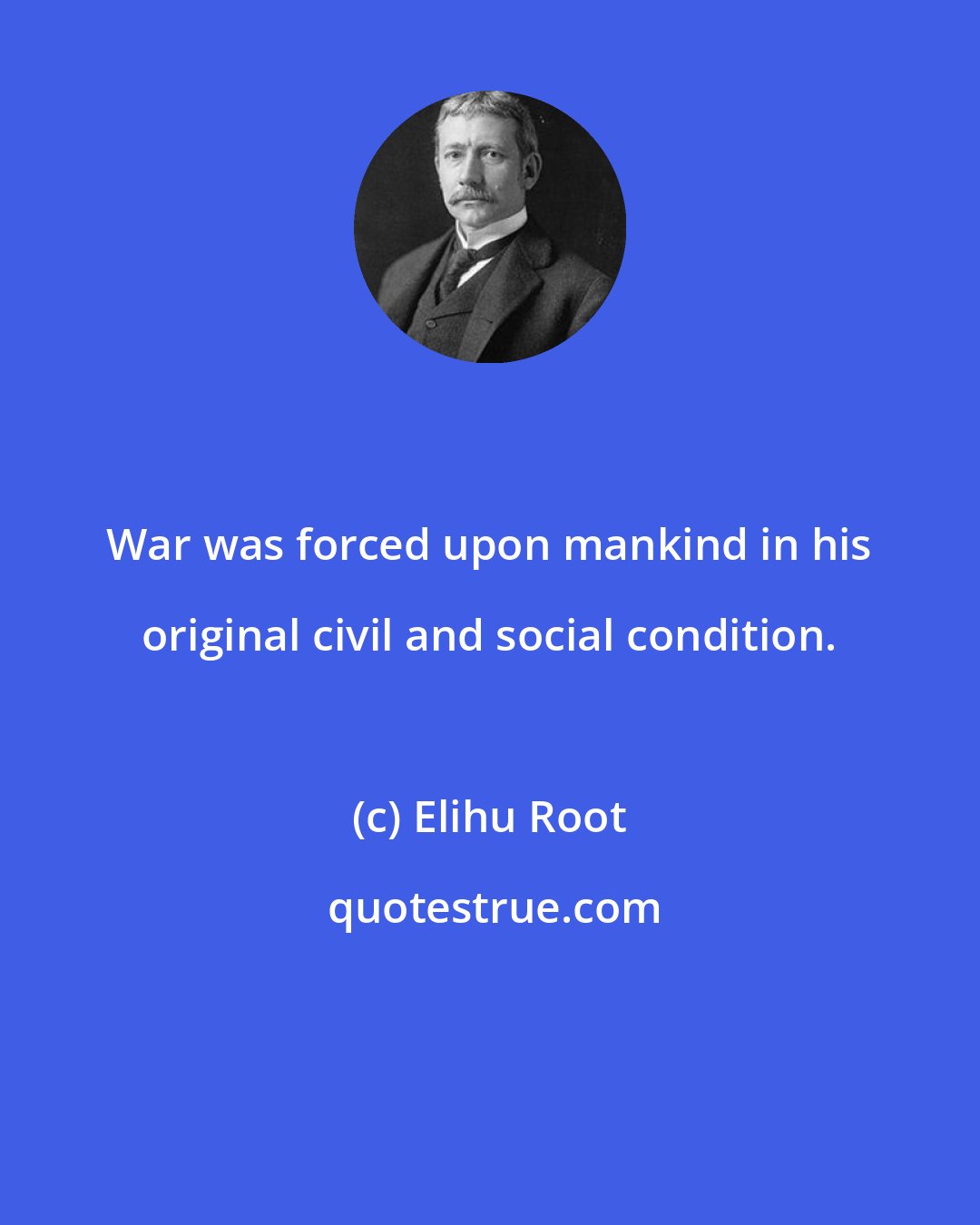 Elihu Root: War was forced upon mankind in his original civil and social condition.