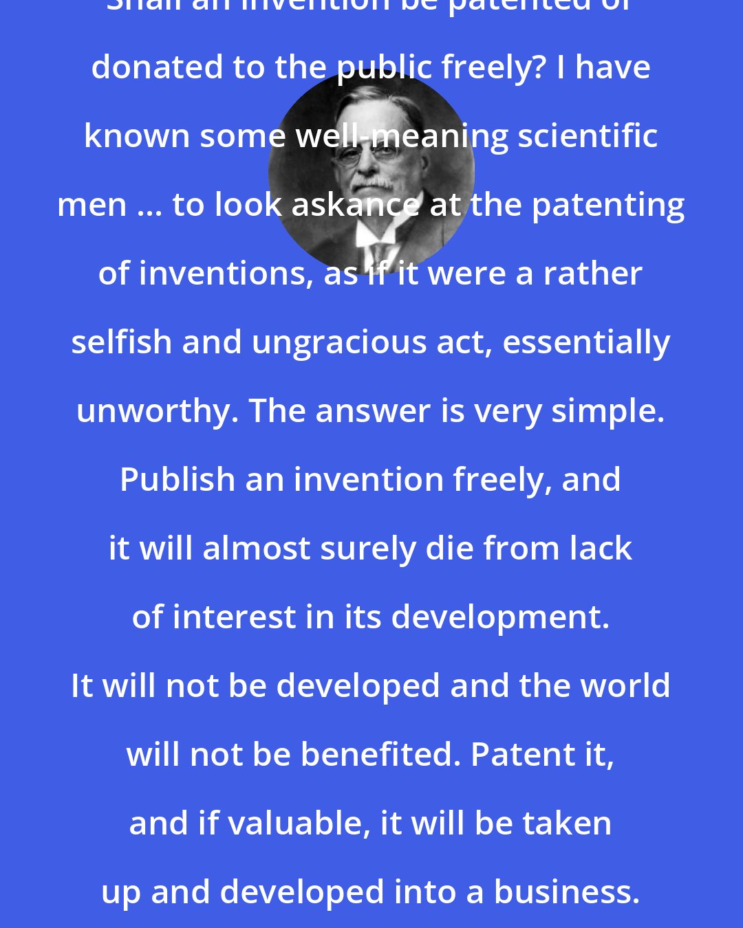 Elihu Thomson: Shall an invention be patented or donated to the public freely? I have known some well-meaning scientific men ... to look askance at the patenting of inventions, as if it were a rather selfish and ungracious act, essentially unworthy. The answer is very simple. Publish an invention freely, and it will almost surely die from lack of interest in its development. It will not be developed and the world will not be benefited. Patent it, and if valuable, it will be taken up and developed into a business.