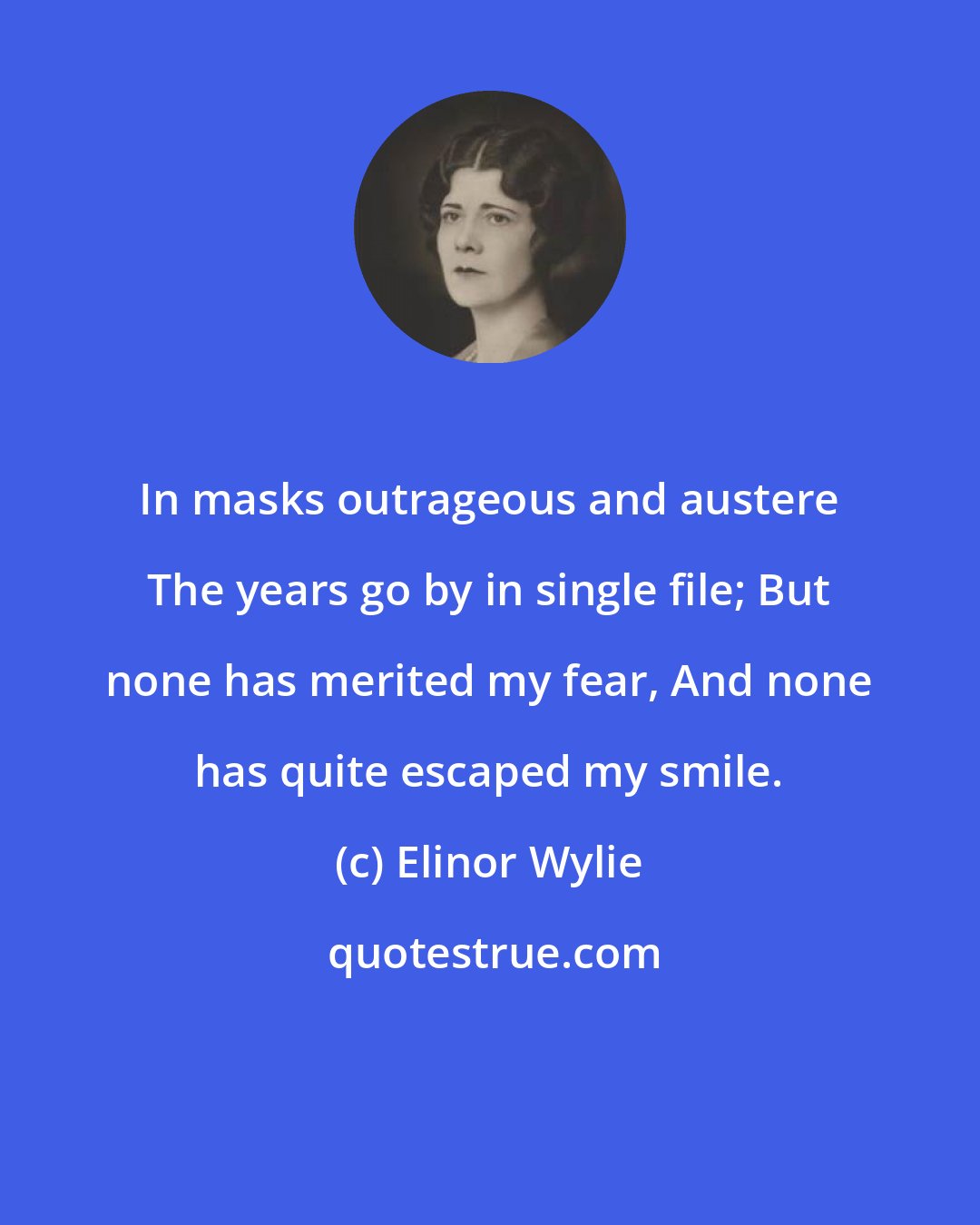 Elinor Wylie: In masks outrageous and austere The years go by in single file; But none has merited my fear, And none has quite escaped my smile.