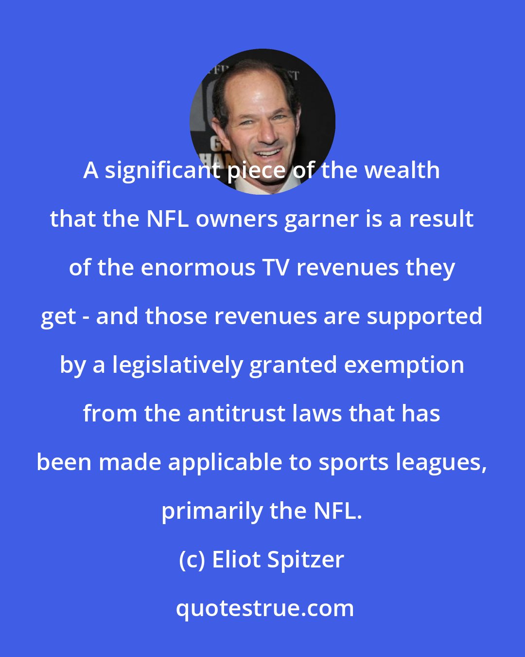 Eliot Spitzer: A significant piece of the wealth that the NFL owners garner is a result of the enormous TV revenues they get - and those revenues are supported by a legislatively granted exemption from the antitrust laws that has been made applicable to sports leagues, primarily the NFL.