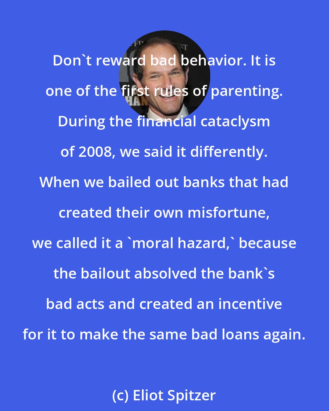 Eliot Spitzer: Don't reward bad behavior. It is one of the first rules of parenting. During the financial cataclysm of 2008, we said it differently. When we bailed out banks that had created their own misfortune, we called it a 'moral hazard,' because the bailout absolved the bank's bad acts and created an incentive for it to make the same bad loans again.